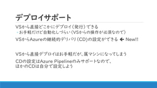 デプロイサポート
VSから直接どこかにデプロイ（発行）できる
◦ お手軽だけど自動化しづらい（VSからの操作が必須なので）
VSからAzureの継続的デリバリ（CD)の設定ができる  New!!
VSから直接デプロイはお手軽だが、属マシンになってしまう
CDの設定はAzure Pipelineのみサポートなので、
ほかのCDは自分で設定しよう
 