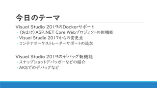 今日のテーマ
Visual Studio 2019のDockerサポート
◦ （おまけ）ASP.NET Core Webプロジェクトの新機能
◦ Visual Studio 2017からの変更点
◦ コンテナオーケストレーターサポートの追加
Visual Studio 2019のデバッグ新機能
◦ スナップショットデバッガーなどの紹介
◦ AKSでのデバッグなど
 