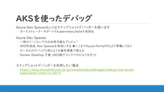AKSを使ったデバッグ
Azure Dev Spacesもしくはスナップショットデバッガーを使います
◦ オーケストレーターサポートでkubernetes/helmを有効化
Azure Dev Spaces
◦ 一部のリージョンでのみ利用可能なプレビュー
◦ AKS作成後、Dev Spacesを有効にする ここまでAzure PortalやCLIで準備しておく
◦ ローカルのデバッグと同じような操作感覚で使える
◦ Docker Desktop 不要 (AKS側でコンテナのビルドを行う)
スナップショットデバッガーを利用したい場合
◦ https://docs.microsoft.com/ja-jp/visualstudio/debugger/debug-live-azure-
kubernetes?view=vs-2019
 