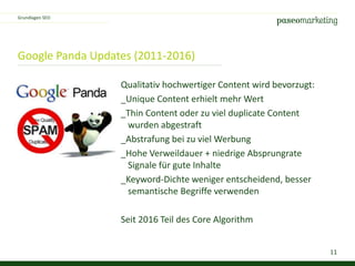11
Google Panda Updates (2011-2016)
Grundlagen SEO
Qualitativ hochwertiger Content wird bevorzugt:
_Unique Content erhielt mehr Wert
_Thin Content oder zu viel duplicate Content
wurden abgestraft
_Abstrafung bei zu viel Werbung
_Hohe Verweildauer + niedrige Absprungrate
Signale für gute Inhalte
_Keyword-Dichte weniger entscheidend, besser
semantische Begriffe verwenden
Seit 2016 Teil des Core Algorithm
 