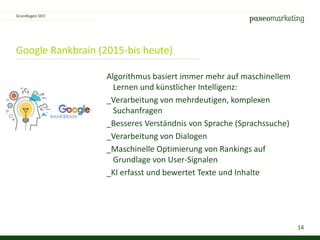 14
Google Rankbrain (2015-bis heute)
Algorithmus basiert immer mehr auf maschinellem
Lernen und künstlicher Intelligenz:
_Verarbeitung von mehrdeutigen, komplexen
Suchanfragen
_Besseres Verständnis von Sprache (Sprachssuche)
_Verarbeitung von Dialogen
_Maschinelle Optimierung von Rankings auf
Grundlage von User-Signalen
_KI erfasst und bewertet Texte und Inhalte
Grundlagen SEO
 