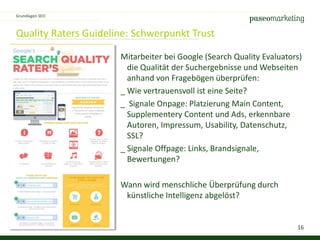 16
Quality Raters Guideline: Schwerpunkt Trust
Mitarbeiter bei Google (Search Quality Evaluators)
die Qualität der Suchergebnisse und Webseiten
anhand von Fragebögen überprüfen:
_ Wie vertrauensvoll ist eine Seite?
_ Signale Onpage: Platzierung Main Content,
Supplementery Content und Ads, erkennbare
Autoren, Impressum, Usability, Datenschutz,
SSL?
_ Signale Offpage: Links, Brandsignale,
Bewertungen?
Wann wird menschliche Überprüfung durch
künstliche Intelligenz abgelöst?
Grundlagen SEO
 