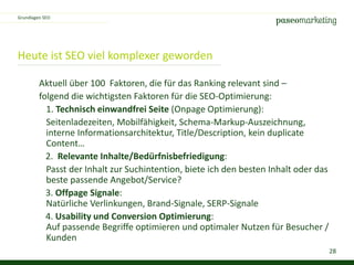 28
Heute ist SEO viel komplexer geworden
Grundlagen SEO
Aktuell über 100 Faktoren, die für das Ranking relevant sind –
folgend die wichtigsten Faktoren für die SEO-Optimierung:
1. Technisch einwandfrei Seite (Onpage Optimierung):
Seitenladezeiten, Mobilfähigkeit, Schema-Markup-Auszeichnung,
interne Informationsarchitektur, Title/Description, kein duplicate
Content…
2. Relevante Inhalte/Bedürfnisbefriedigung:
Passt der Inhalt zur Suchintention, biete ich den besten Inhalt oder das
beste passende Angebot/Service?
3. Offpage Signale:
Natürliche Verlinkungen, Brand-Signale, SERP-Signale
4. Usability und Conversion Optimierung:
Auf passende Begriffe optimieren und optimaler Nutzen für Besucher /
Kunden
 