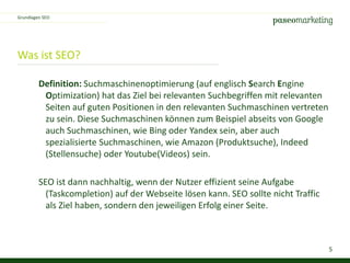5
Was ist SEO?
Definition: Suchmaschinenoptimierung (auf englisch Search Engine
Optimization) hat das Ziel bei relevanten Suchbegriffen mit relevanten
Seiten auf guten Positionen in den relevanten Suchmaschinen vertreten
zu sein. Diese Suchmaschinen können zum Beispiel abseits von Google
auch Suchmaschinen, wie Bing oder Yandex sein, aber auch
spezialisierte Suchmaschinen, wie Amazon (Produktsuche), Indeed
(Stellensuche) oder Youtube(Videos) sein.
SEO ist dann nachhaltig, wenn der Nutzer effizient seine Aufgabe
(Taskcompletion) auf der Webseite lösen kann. SEO sollte nicht Traffic
als Ziel haben, sondern den jeweiligen Erfolg einer Seite.
Grundlagen SEO
 