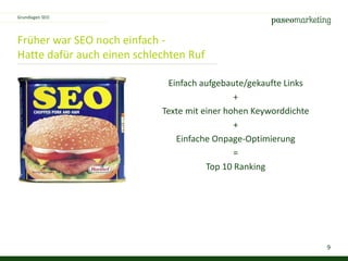 9
Früher war SEO noch einfach -
Hatte dafür auch einen schlechten Ruf
Grundlagen SEO
Einfach aufgebaute/gekaufte Links
+
Texte mit einer hohen Keyworddichte
+
Einfache Onpage-Optimierung
=
Top 10 Ranking
 
