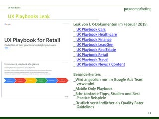 11
UX Playbooks Leak
Leak von UX-Dokumenten im Februar 2019:
_ UX Playbook Cars
_ UX Playbook Healthcare
_ UX Playbook Finance
_ UX Playbook LeadGen
_ UX Playbook RealEstate
_ UX Playbook Retail
_ UX Playbook Travel
_ UX Playbook News / Content
Besonderheiten:
_Wird angeblich nur im Google Ads Team
verwendet
_Mobile Only Playbook
_Sehr konkrete Tipps, Studien und Best
Practice Beispiele
_Deutlich verständlicher als Quality Rater
Guidelines
UX Play Books
 