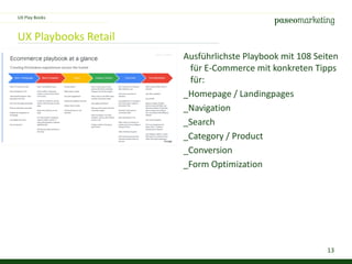 13
UX Playbooks Retail
Ausführlichste Playbook mit 108 Seiten
für E-Commerce mit konkreten Tipps
für:
_Homepage / Landingpages
_Navigation
_Search
_Category / Product
_Conversion
_Form Optimization
UX Play Books
 