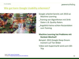 32
Wie gut kann Google Usability erkennen?
KI und Usability
Quelle: Pouff – grocery Trip youtube
Hintergrund: Google Deep Dream grocery store nightmare
Google arbeitet bereits seit 2010 an
Machine Learning
_Training von Algorithmen mit Dritt-
Daten z.B. Quality Raters
_Angeblich keine echten Nutzerdaten
zum Training
Machine Learning hat Probleme mit
Kontext-Wechsel!
Beispiel: 2015 Google Deep Dream
trainiert auf Tier-Bilder
Video vom Supermarkt wird zum LSD-
Trip
 