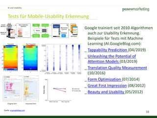 33
Tests für Mobile-Usability Erkennung
Google trainiert seit 2010 Algorithmen
auch zur Usability Erkennung.
Beispiele für Tests mit Machine
Learning (AI.GoogleBlog.com):
_ Tappability Predicition (04/2019)
_ Unleashing the Potential of
Attention Models (03/2019)
_ Translation Quality Measurement
(10/2016)
_ Form Optimization (07/2014)
_ Great First Impression (08/2012)
_ Beauty and Usability (05/2012)
KI und Usability
Quelle: ai.googleblog.com
 