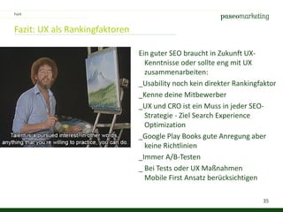 35
Fazit: UX als Rankingfaktoren
Ein guter SEO braucht in Zukunft UX-
Kenntnisse oder sollte eng mit UX
zusammenarbeiten:
_Usability noch kein direkter Rankingfaktor
_Kenne deine Mitbewerber
_UX und CRO ist ein Muss in jeder SEO-
Strategie - Ziel Search Experience
Optimization
_Google Play Books gute Anregung aber
keine Richtlinien
_Immer A/B-Testen
_ Bei Tests oder UX Maßnahmen
Mobile First Ansatz berücksichtigen
Fazit
 