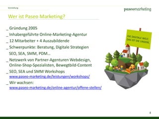 4
Wer ist Paseo Marketing?
_ Gründung 2005
_ Inhabergeführte Online-Marketing-Agentur
_ 12 Mitarbeiter + 4 Auszubildende
_ Schwerpunkte: Beratung, Digitale Strategien
SEO, SEA, SMM, PDM…
_ Netzwerk von Partner-Agenturen Webdesign,
Online-Shop-Spezialisten, Bewegtbild-Content
_ SEO, SEA und SMM Workshops
www.paseo-marketing.de/leistungen/workshops/
_ Wir wachsen:
www.paseo-marketing.de/online-agentur/offene-stellen/
Vorstellung
 