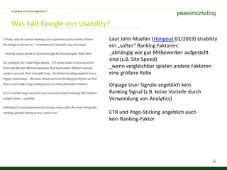 6
Was hält Google von Usability?
Laut John Mueller (Hangout 02/2019) Usability
ein „softer“ Ranking Faktoren:
_abhängig wie gut Mitbewerber aufgestellt
sind (z.B. Site Speed)
_wenn vergleichbar spielen andere Faktoren
eine größere Rolle
Usability ein Rankingfaktor?
Onpage User Signale angeblich kein
Ranking Signal (z.B. keine Vorteile durch
Verwendung von Analytics)
CTR und Pogo-Sticking angeblich auch
kein Ranking-Faktor
 