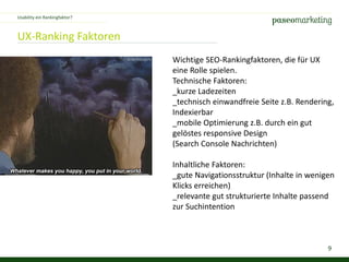 9
UX-Ranking Faktoren
Wichtige SEO-Rankingfaktoren, die für UX
eine Rolle spielen.
Technische Faktoren:
_kurze Ladezeiten
_technisch einwandfreie Seite z.B. Rendering,
Indexierbar
_mobile Optimierung z.B. durch ein gut
gelöstes responsive Design
(Search Console Nachrichten)
Inhaltliche Faktoren:
_gute Navigationsstruktur (Inhalte in wenigen
Klicks erreichen)
_relevante gut strukturierte Inhalte passend
zur Suchintention
Usability ein Rankingfaktor?
 