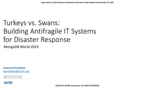 Turkeys vs. Swans:
Building Antifragile IT Systems
for Disaster Response
MongoDB World 2019
Imanuel Portalatín
iportalatin@mitre.org
Approved for Public Release; Distribution Unlimited. Public Release Case Number 19-1264
©2019 The MITRE Corporation. ALL RIGHTS RESERVED.
 