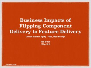 ©2019 Rob Brown
Business Impacts of
Flipping Component
Delivery to Feature Delivery
London Business Agility - Flips, Trips and Slips
Rob Brown
2 May 2019
 