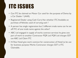 ITC ISSUES
• Can ITC be claimed on Motor Car used for the purpose of Demo by
a Car Dealer ? (AAR)
• Registered Dealer using Cash CarryVan whether ITC Available on
purchase ofVehicles used of carrying cash ?
• A person has single registration but 2 different trade name can he set
off ITC of one trade name against the other?
• ABC Ltd engaged in supply of works contract services he gives one
part of work to another Contractor PQR Ltd. PQR Ltd charges GST
can ABC Ltd Claim ITC
• Hi Rise Hotel give work contract for construction of Hotel to be use
for business purpose.Works Contractor charges GST is ITC
Claimable.
 