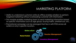 MARKETING PLATFORM
• Ability to understand customer online & offline enables retailers to perform
targeted marketing without overloading customer with information.
• This module enables marketing team to send marketing information based
on specific information such as age group, buying habits, preferences, etc.
• Promotional campaign can be arranged that ties in with POS across all
outlets or only in specific location.
Retail Outlet
Online eCart
EDM
Voucher Management
Inventory Management
 