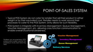 POINT-OF-SALES SYSTEM
• Typical POS System do not cater for retailer that sell their product in either
weight or by their equivalent cost. Retailer needs to work around their
processes to cater to the POS System. Unity allows for such flexibility.
• POS System is integrate with Inventory Management, Queue Management,
Voucher Management, etc. allowing cross function communication to
enable overall situational awareness.
Voucher Management
Inventory Management
Queue Management
Delivery Services
 