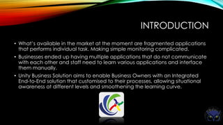 INTRODUCTION
• What’s available in the market at the moment are fragmented applications
that performs individual task. Making simple monitoring complicated.
• Businesses ended up having multiple applications that do not communicate
with each other and staff need to learn various applications and interface
them manually.
• Unity Business Solution aims to enable Business Owners with an Integrated
End-to-End solution that customised to their processes, allowing situational
awareness at different levels and smoothening the learning curve.
 