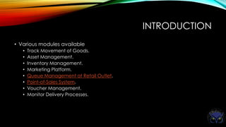INTRODUCTION
• Various modules available
• Track Movement of Goods.
• Asset Management.
• Inventory Management.
• Marketing Platform.
• Queue Management at Retail Outlet.
• Point-of-Sales System.
• Voucher Management.
• Monitor Delivery Processes.
 