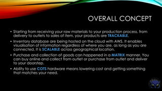 OVERALL CONCEPT
• Starting from receiving your raw materials to your production process, from
delivery to outlets to sales of item, your products are TRACKABLE.
• Inventory database are being hosted on the cloud with AWS. It enables
visualisation of information regardless of where you are, as long as you are
connected. It is SCALABLE across geographical location.
• Purchase and collection of goods can happened in a MATRIX manner. You
can buy online and collect from outlet or purchase from outlet and deliver
to your doorstep.
• Ability to use COTS hardware means lowering cost and getting something
that matches your need.
 