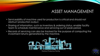 ASSET MANAGEMENT
• Serviceability of machine used for production is critical and should not
obstruct production output.
• Sharing of information, such as inventory & ordering status, enable facility
team to schedule maintenance and servicing out of peak period.
• Records of servicing can also be tracked for the purpose of computing the
investment returns generated by the machine.
 