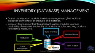 INVENTORY (DATABASE) MANAGEMENT
• One of the important module, Inventory Management gives realtime
indication on the status of products and materials.
• Inventory Management is integrated with various modules to ensure
availability of materials, availability of products for sales, securing products
for ordering made, etc.
 