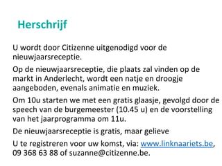 Herschrijf
U wordt door Citizenne uitgenodigd voor de
nieuwjaarsreceptie.
Op de nieuwjaarsreceptie, die plaats zal vinden op de
markt in Anderlecht, wordt een natje en droogje
aangeboden, evenals animatie en muziek.
Om 10u starten we met een gratis glaasje, gevolgd door de
speech van de burgemeester (10.45 u) en de voorstelling
van het jaarprogramma om 11u.
De nieuwjaarsreceptie is gratis, maar gelieve
U te registreren voor uw komst, via: www.linknaariets.be,
09 368 63 88 of suzanne@citizenne.be.
 