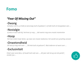 Fomo
“Fear Of Missing Out”
-Dwang
Schrijf je snel in, je hebt je aanvraag toch al gedaan?, Jij hebt toch al meegedaan aan …
-Nostalgie
Jij was er toch ook bij, herinner je nog …, dat waren nog eens mooie momenten
-Hoop
Het kan enkel maar beter, op naar een mooie toekomst, het wordt een prachtig seizoen
-Onwetendheid
Dit wist je nog niet over … , Dit heb toch al gelezen?, Wat iedereen al weet over …
-Exclusiviteit
Enkel voor onze fans, Jij houdt toch ook van …, dit jaar ook terug van de partij?,
zonder jou …
 