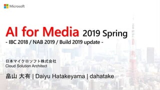 AI for Media 2019 Spring
- IBC 2018 / NAB 2019 / Build 2019 update -
畠山 大有 | Daiyu Hatakeyama | dahatake
日本マイクロソフト株式会社
Cloud Solution Architect
 