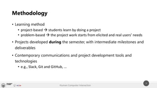 Human Computer Interaction
9
• Learning method
• project-based → students learn by doing a project
• problem-based → the project work starts from elicited and real users’ needs
• Projects developed during the semester, with intermediate milestones and
deliverables
• Contemporary communications and project development tools and
technologies
• e.g., Slack, Git and GitHub, …
Methodology
 