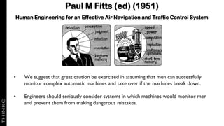 Paul M Fitts (ed) (1951)
Human Engineering for an Effective Air Navigation and Traffic Control System
• We suggest that great caution be exercised in assuming that men can successfully
monitor complex automatic machines and take over if the machines break down.
• Engineers should seriously consider systems in which machines would monitor men
and prevent them from making dangerous mistakes.
 