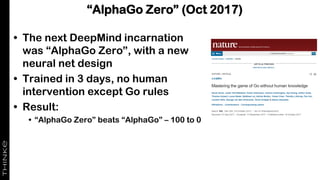 “AlphaGo Zero” (Oct 2017)
• The next DeepMind incarnation
was “AlphaGo Zero”, with a new
neural net design
• Trained in 3 days, no human
intervention except Go rules
• Result:
• “AlphaGo Zero” beats “AlphaGo” – 100 to 0
 