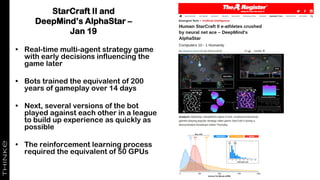 StarCraft II and
DeepMind’s AlphaStar –
Jan 19
• Real-time multi-agent strategy game
with early decisions influencing the
game later
• Bots trained the equivalent of 200
years of gameplay over 14 days
• Next, several versions of the bot
played against each other in a league
to build up experience as quickly as
possible
• The reinforcement learning process
required the equivalent of 50 GPUs
 