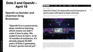 Dota 2 and OpenAI –
April 19
OpenAI co-founder and
chairman Greg
Brockman:
“OpenAI Five is powered by
deep reinforce learning,
which means we didn’t
code it how to play. We
coded it how to learn. In its
10 months of existence, it’s
already played 45,000
years of Dota 2 gameplay.
It hasn’t grown bored yet.”
 