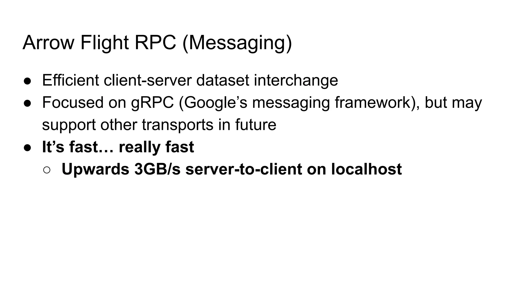 Arrow Flight RPC (Messaging) ● Efficient client-server dataset interchange ● Focused on gRPC (Google’s messaging framework), but may support other transports in future ● It’s fast… really fast ○ Upwards 3GB/s server-to-client on localhost 
