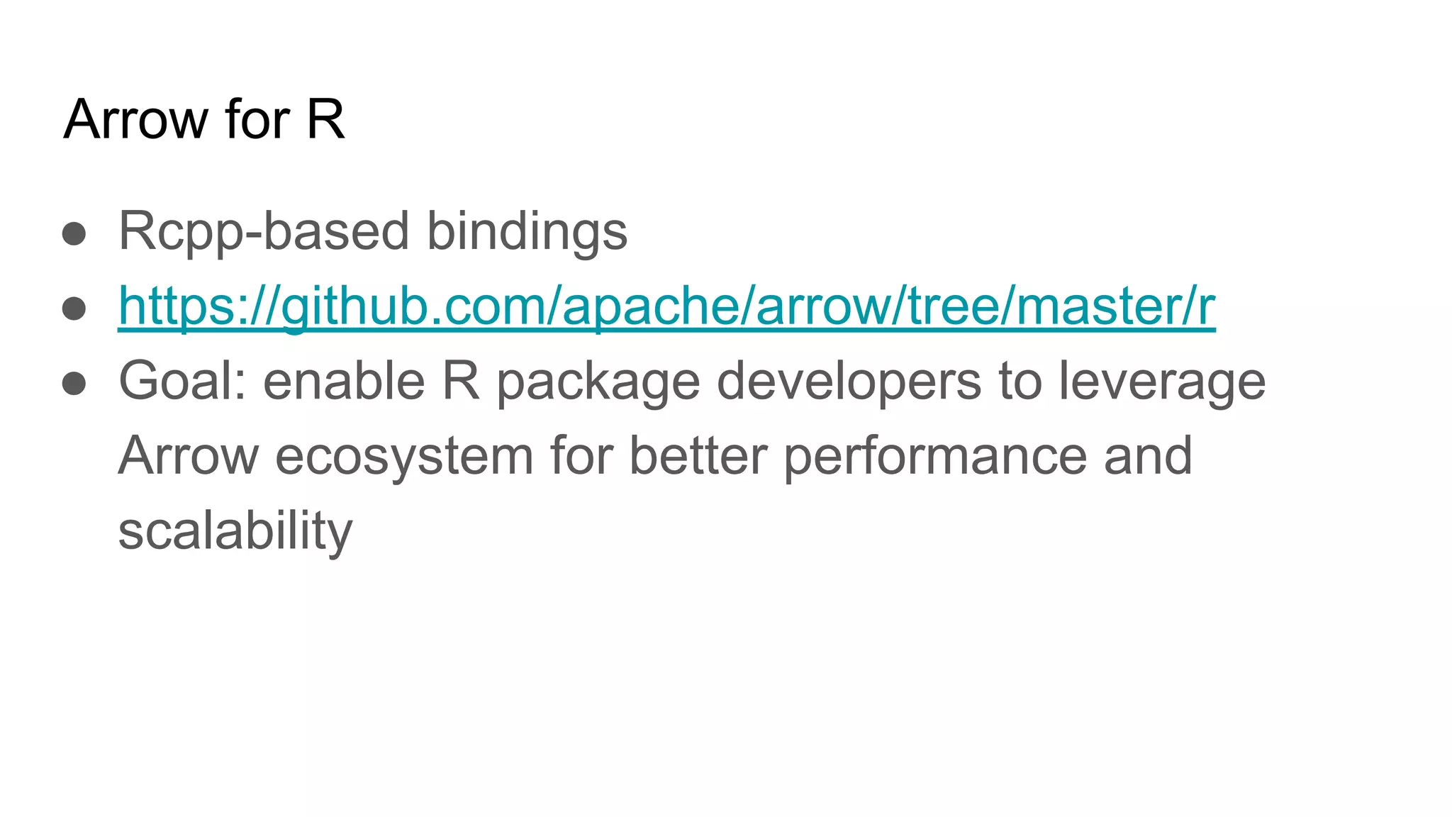 Arrow for R ● Rcpp-based bindings ● https://github.com/apache/arrow/tree/master/r ● Goal: enable R package developers to leverage Arrow ecosystem for better performance and scalability 