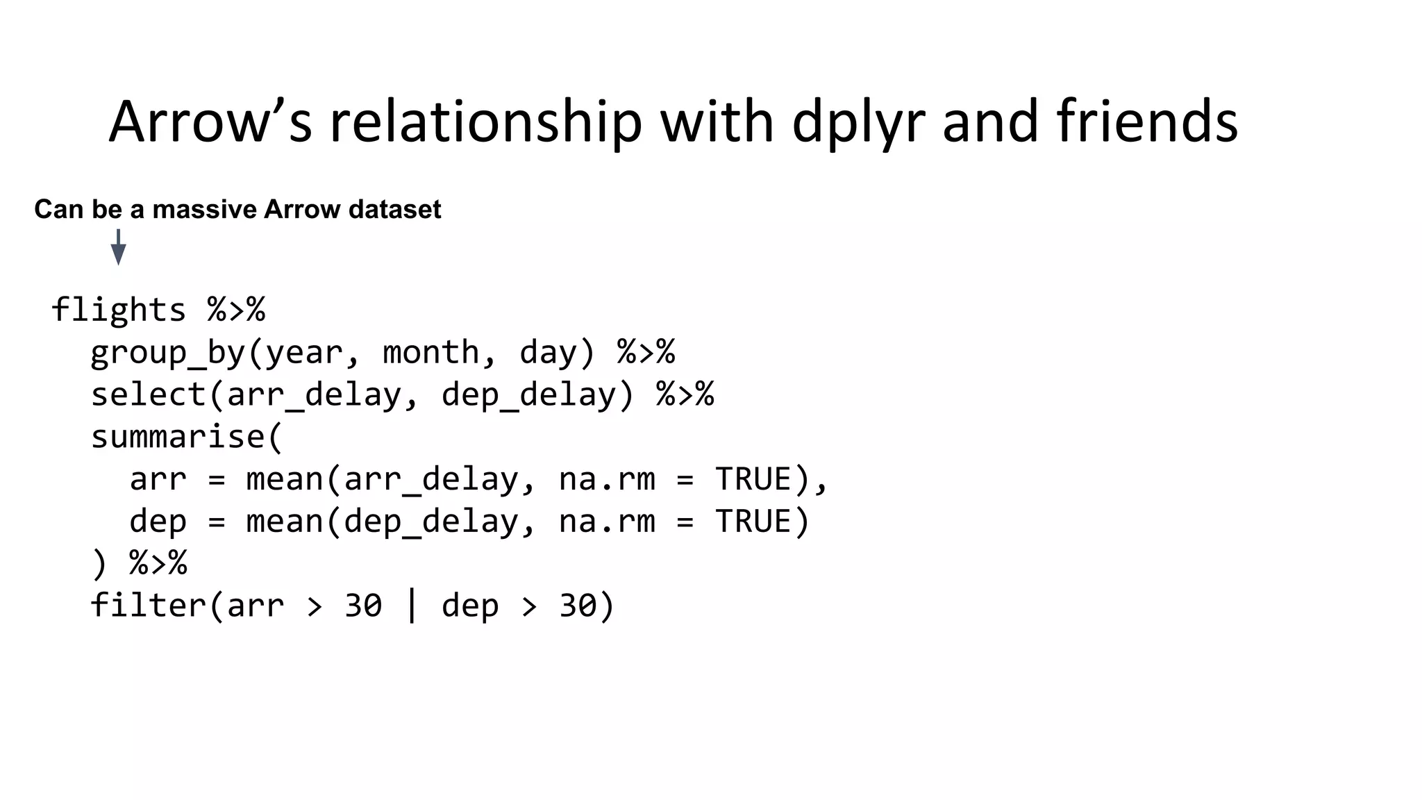 flights %>% group_by(year, month, day) %>% select(arr_delay, dep_delay) %>% summarise( arr = mean(arr_delay, na.rm = TRUE), dep = mean(dep_delay, na.rm = TRUE) ) %>% filter(arr > 30 | dep > 30) Can be a massive Arrow dataset 