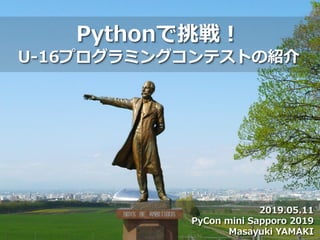 2019.05.11
PyCon mini Sapporo 2019
Masayuki YAMAKI
Pythonで挑戦！
U-16プログラミングコンテストの紹介
 