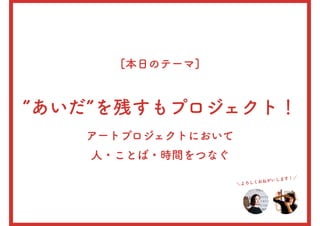 [本日のテーマ]
”あいだ”を残すもプロジェクト！
アートプロジェクトにおいて
人・ことば・時間をつなぐ
＼よろしくおねがいします！／
 