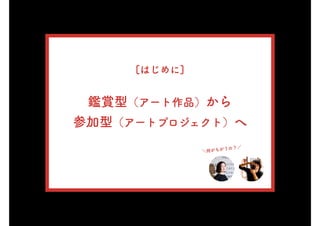 [はじめに]
鑑賞型（アート作品）から
参加型（アートプロジェクト）へ
＼何がちがうの？／
 
