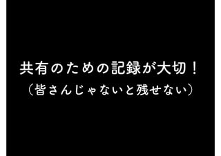 共有のための記録が大切！
（皆さんじゃないと残せない）
 
