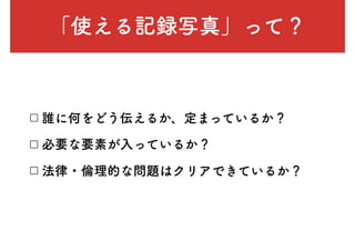 「使える記録写真」って？
□ 誰に何をどう伝えるか、定まっているか？
□ 必要な要素が入っているか？
□ 法律・倫理的な問題はクリアできているか？
 