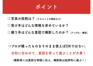 ポイント
□ 写真の役割は？（テキストとの関係など）
□ 受け手はどんな情報を求めているか？
□ 撮り手はどんな意図で撮影したのか？（アングル・構図）
→プロが撮ったものをそのまま使えばOKではない。
　目的に合わせて、意図を持って選ぶことが大事！
　（撮影者には意図を明確に伝え、撮影後は批評的に選ぶ！）
 