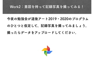Work2：意図を持って記録写真を撮ってみる！
今夜の勉強会が道後アート2019・2020のプログラム
のひとつと仮定して、記録写真を撮ってみましょう。
撮ったらデータをアップロードしてください。
 