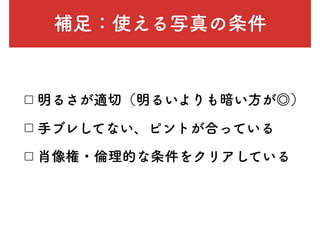 補足：使える写真の条件
□ 明るさが適切（明るいよりも暗い方が◎）
□ 手ブレしてない、ピントが合っている
□ 肖像権・倫理的な条件をクリアしている
 