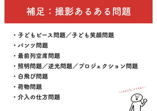 補足：撮影あるある問題
・子どもピース問題／子ども笑顔問題
・パンツ問題
・最前列空席問題
・照明問題／逆光問題／プロジェクション問題
・白飛び問題
・荷物問題
・介入の仕方問題
＼こんなとき、どうする？／
 