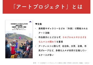 「アートプロジェクト」とは
▼定義
• 美術館やギャラリーなどの 「外部」で開催される
アート活動
• 作品展示にとどまらず、そのプロセスやさまざま
な人々との関わりを重視
• アーティストに限らず、自治体、大学、企業、市
民グループなど、多様な人々が共同で主催してい
るケースが多い
参考：『「日本型アートプロジェクトの歴史と現在 1990年→2012年」補遺』（2015）
 