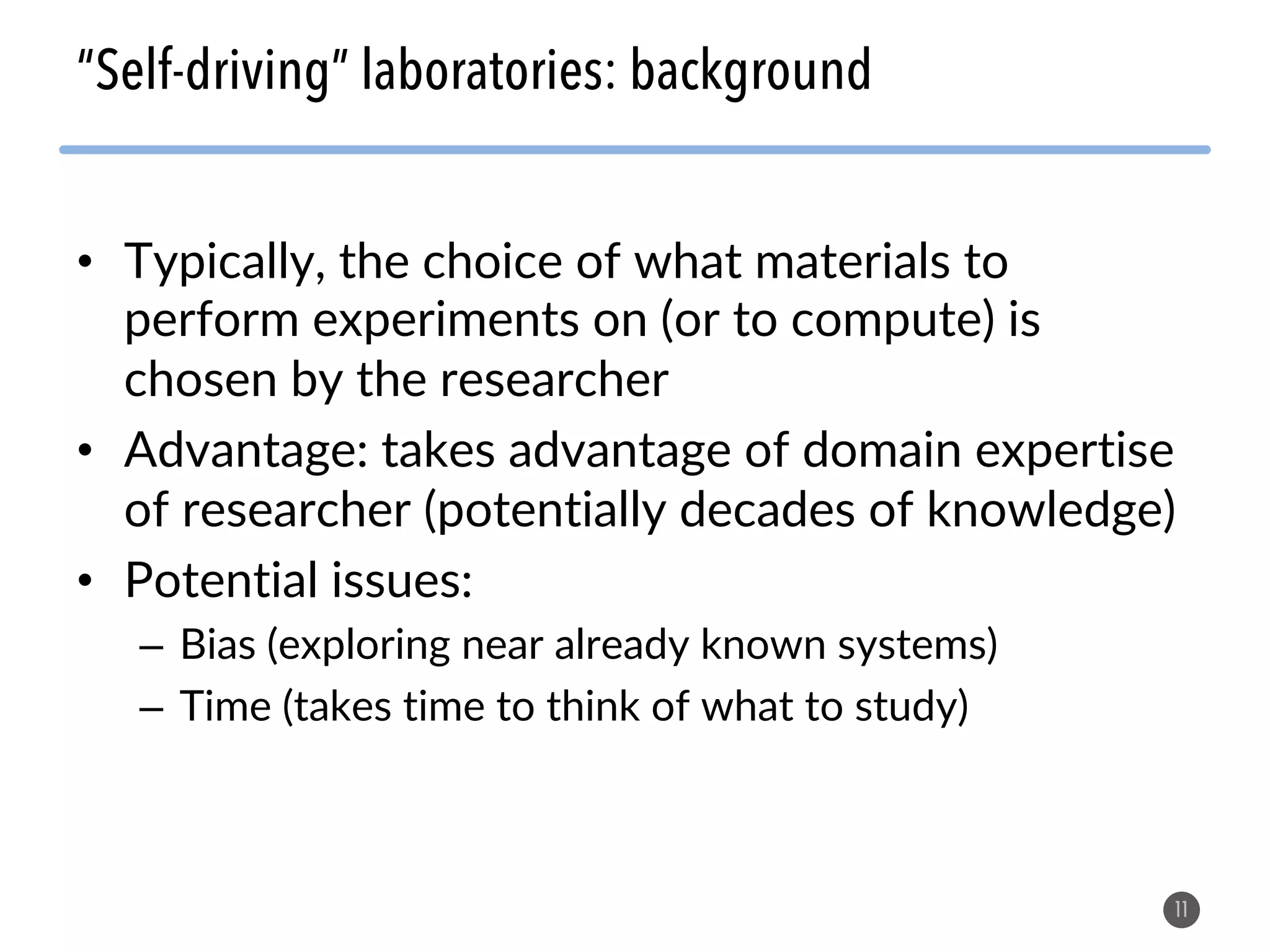 • Typically, the choice of what materials to
perform experiments on (or to compute) is
chosen by the researcher
• Advantage: takes advantage of domain expertise
of researcher (potentially decades of knowledge)
• Potential issues:
– Bias (exploring near already known systems)
– Time (takes time to think of what to study)
11
“Self-driving” laboratories: background
 