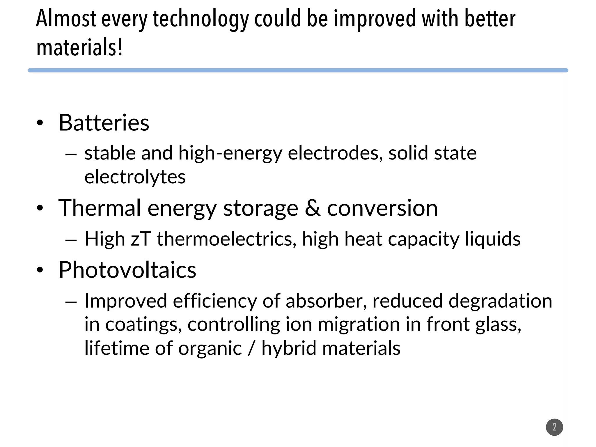• Batteries
– stable and high-energy electrodes, solid state
electrolytes
• Thermal energy storage & conversion
– High zT thermoelectrics, high heat capacity liquids
• Photovoltaics
– Improved efficiency of absorber, reduced degradation
in coatings, controlling ion migration in front glass,
lifetime of organic / hybrid materials
2
Almost every technology could be improved with better
materials!
 